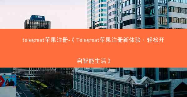 telegreat苹果注册-《Telegreat苹果注册新体验，轻松开启智能生活》