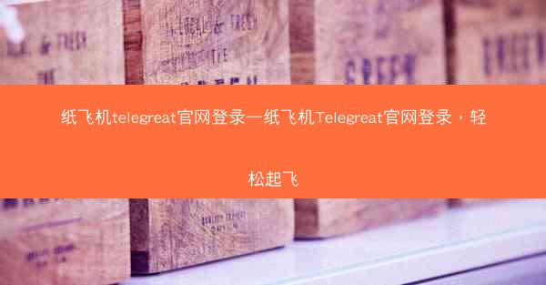纸飞机telegreat官网登录—纸飞机Telegreat官网登录，轻松起飞