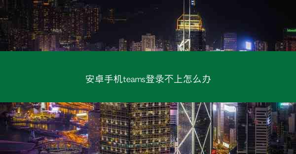 安卓手机teams登录不上怎么办