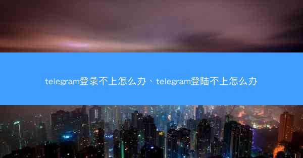 telegram登录不上怎么办、telegram登陆不上怎么办