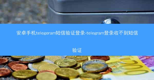 安卓手机telegeram短信验证登录-telegram登录收不到短信验证