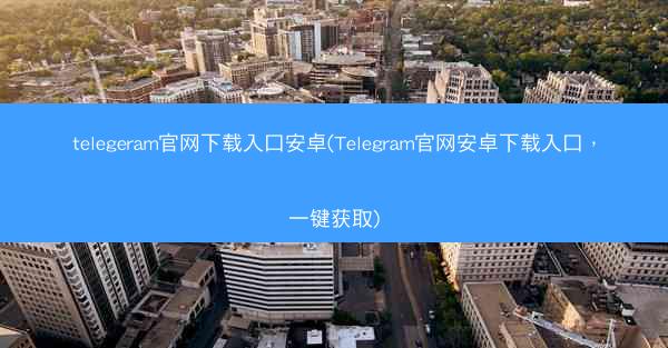 telegeram官网下载入口安卓(Telegram官网安卓下载入口，一键获取)