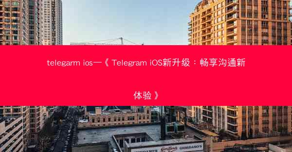 telegarm ios—《Telegram iOS新升级：畅享沟通新体验》
