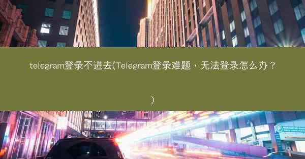 telegram登录不进去(Telegram登录难题，无法登录怎么办？)