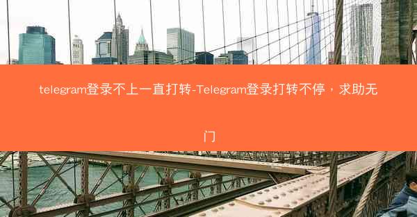 telegram登录不上一直打转-Telegram登录打转不停，求助无门