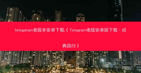 telegeram老版本安卓下载;《Telegram老版安卓版下载，经典回归》