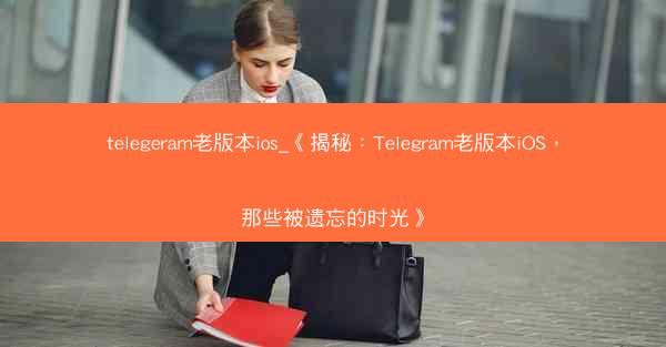 telegeram老版本ios_《揭秘：Telegram老版本iOS，那些被遗忘的时光》