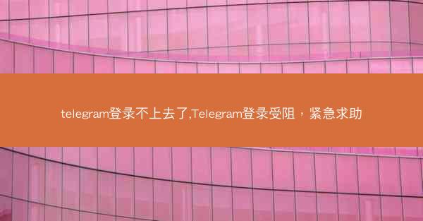 telegram登录不上去了,Telegram登录受阻，紧急求助