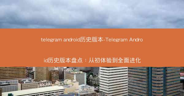 telegram android历史版本-Telegram Android历史版本盘点：从初体验到全面进化