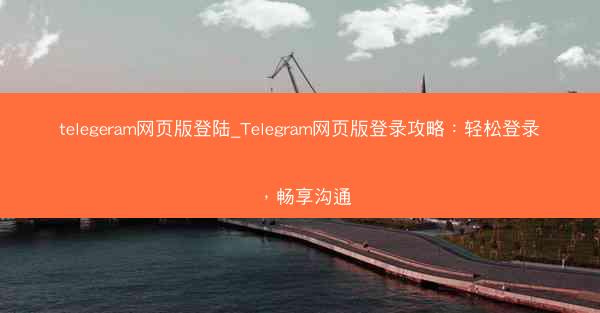 telegeram网页版登陆_Telegram网页版登录攻略：轻松登录，畅享沟通
