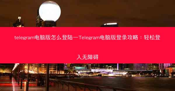 telegram电脑版怎么登陆—Telegram电脑版登录攻略：轻松登入无障碍