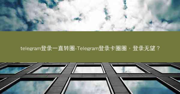 telegram登录一直转圈-Telegram登录卡圈圈，登录无望？
