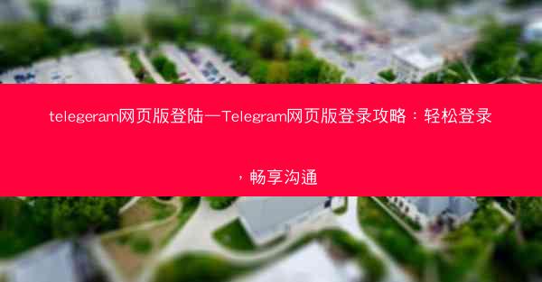 telegeram网页版登陆—Telegram网页版登录攻略：轻松登录，畅享沟通