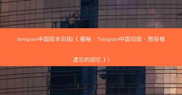 telegram中国版本旧版(《揭秘：Telegram中国旧版，那些被遗忘的回忆》)