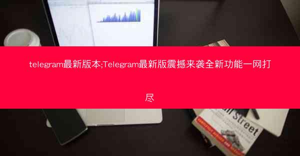 telegram最新版本;Telegram最新版震撼来袭全新功能一网打尽