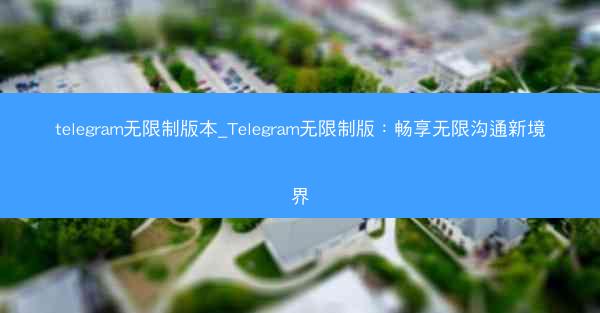 telegram无限制版本_Telegram无限制版：畅享无限沟通新境界