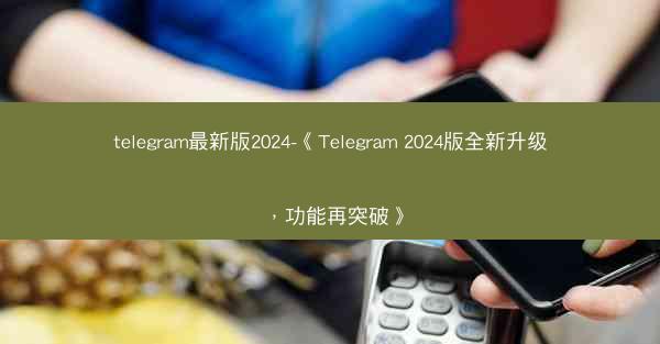 telegram最新版2024-《Telegram 2024版全新升级，功能再突破》