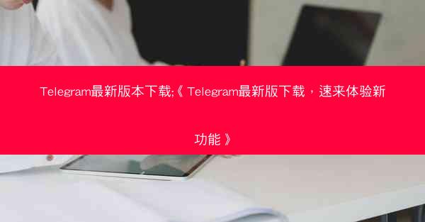 Telegram最新版本下载;《Telegram最新版下载，速来体验新功能》