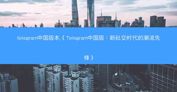 telegram中国版本,《Telegram中国版：新社交时代的潮流先锋》