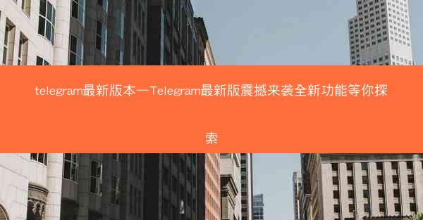 telegram最新版本—Telegram最新版震撼来袭全新功能等你探索