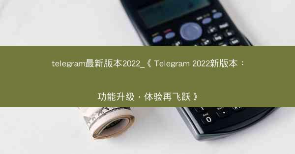 telegram最新版本2022_《Telegram 2022新版本:功能升级,体验再飞跃》