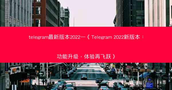 telegram最新版本2022—《Telegram 2022新版本：功能升级，体验再飞跃》