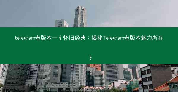 telegram老版本—《怀旧经典：揭秘Telegram老版本魅力所在》