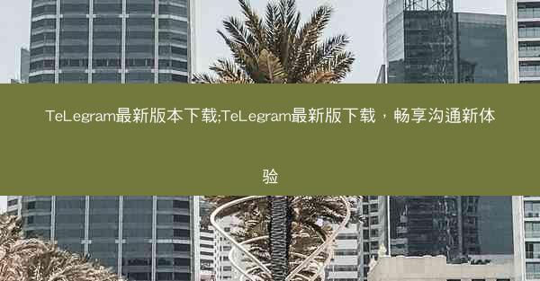 TeLegram最新版本下载;TeLegram最新版下载，畅享沟通新体验