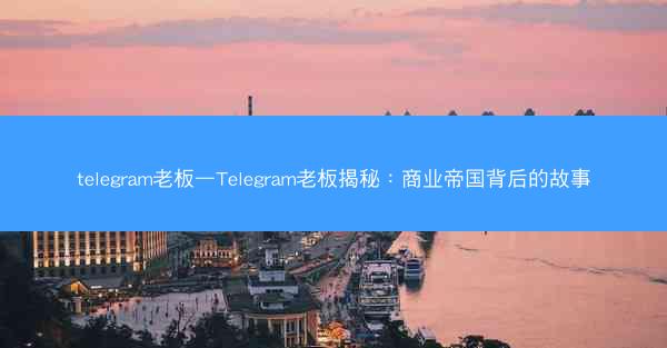 telegram老板—Telegram老板揭秘：商业帝国背后的故事