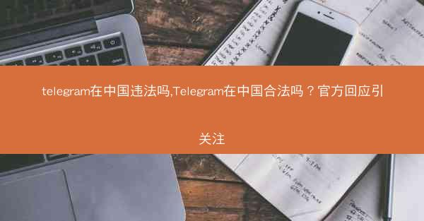 telegram在中国违法吗,Telegram在中国合法吗？官方回应引关注