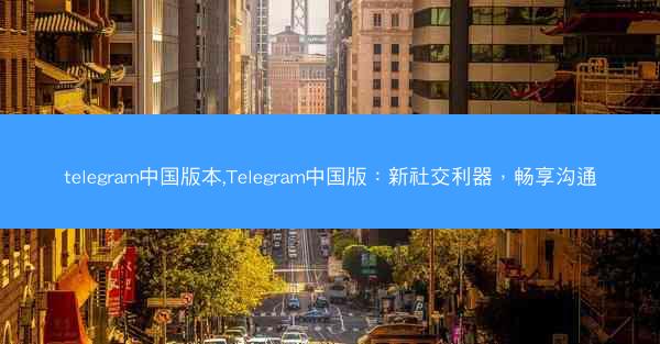 telegram中国版本,Telegram中国版：新社交利器，畅享沟通