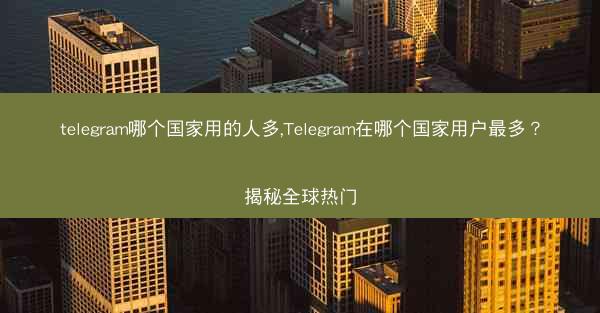 telegram哪个国家用的人多,Telegram在哪个国家用户最多？揭秘全球热门