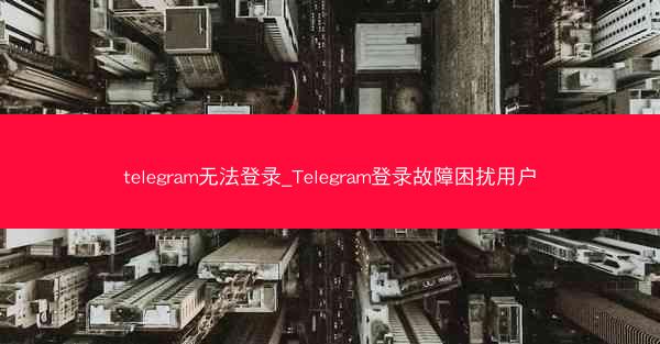 telegram无法登录_Telegram登录故障困扰用户