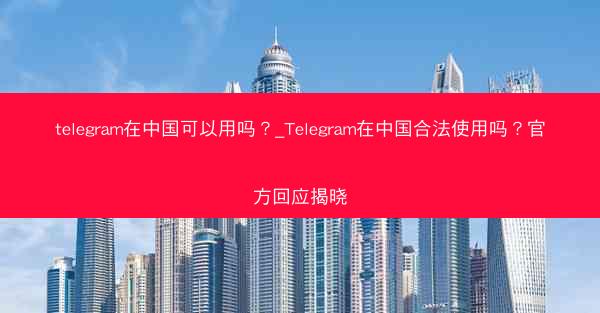 telegram在中国可以用吗？_Telegram在中国合法使用吗？官方回应揭晓