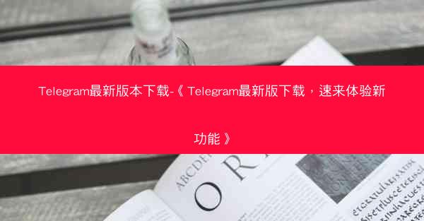 Telegram最新版本下载-《Telegram最新版下载，速来体验新功能》