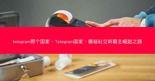 telegram那个国家、Telegram国家：揭秘社交新霸主崛起之路