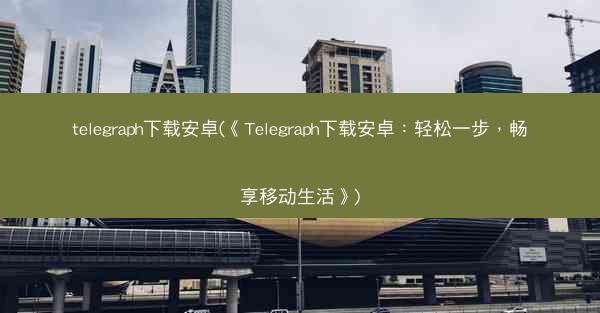 telegraph下载安卓(《Telegraph下载安卓：轻松一步，畅享移动生活》)