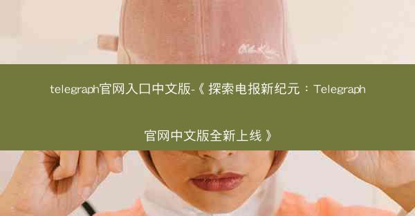 telegraph官网入口中文版-《探索电报新纪元：Telegraph官网中文版全新上线》