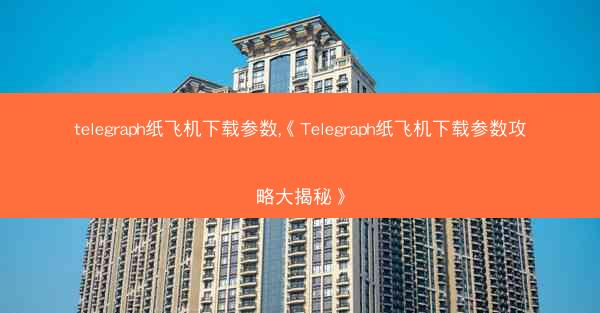 telegraph纸飞机下载参数,《Telegraph纸飞机下载参数攻略大揭秘》