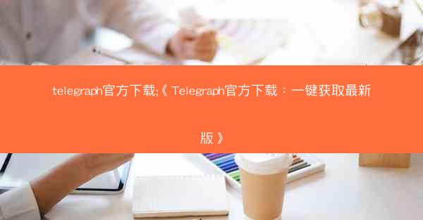 telegraph官方下载;《Telegraph官方下载：一键获取最新版》