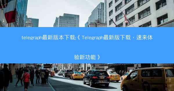telegraph最新版本下载;《Telegraph最新版下载,速来体验新功能》