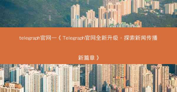 telegraph官网—《Telegraph官网全新升级，探索新闻传播新篇章》