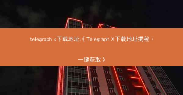 telegraph x下载地址;《Telegraph X下载地址揭秘：一键获取》
