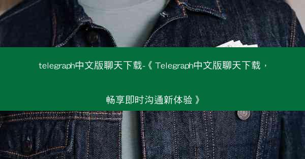 telegraph中文版聊天下载-《Telegraph中文版聊天下载，畅享即时沟通新体验》