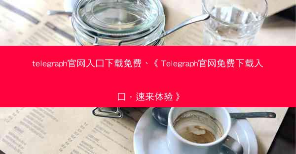 telegraph官网入口下载免费、《Telegraph官网免费下载入口，速来体验》