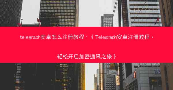 telegraph安卓怎么注册教程、《Telegraph安卓注册教程：轻松开启加密通讯之旅》