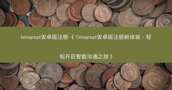 telegreat安卓版注册-《Telegreat安卓版注册新体验，轻松开启智能沟通之旅》