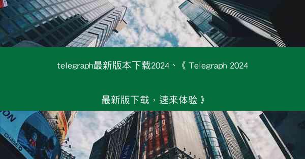 telegraph最新版本下载2024、《Telegraph 2024最新版下载，速来体验》