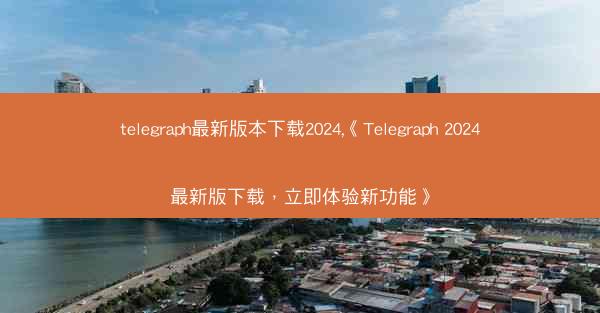 telegraph最新版本下载2024,《Telegraph 2024最新版下载，立即体验新功能》