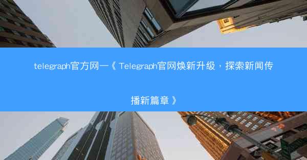 telegraph官方网—《Telegraph官网焕新升级，探索新闻传播新篇章》